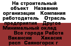 На строительный объект › Название организации ­ Компания-работодатель › Отрасль предприятия ­ Другое › Минимальный оклад ­ 35 000 - Все города Работа » Вакансии   . Хакасия респ.,Саяногорск г.